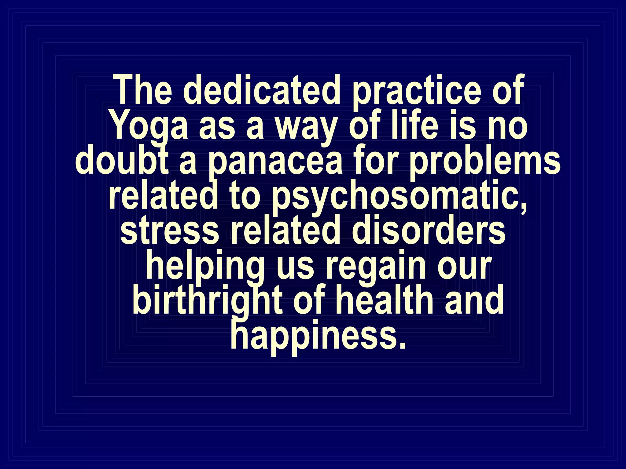 The dedicated practice of
Yoga as a way of life is no
doubt a panacea for problems
related to psychosomatic,
stress related disorders
helping us regain our
birthright of health and
happiness.
 