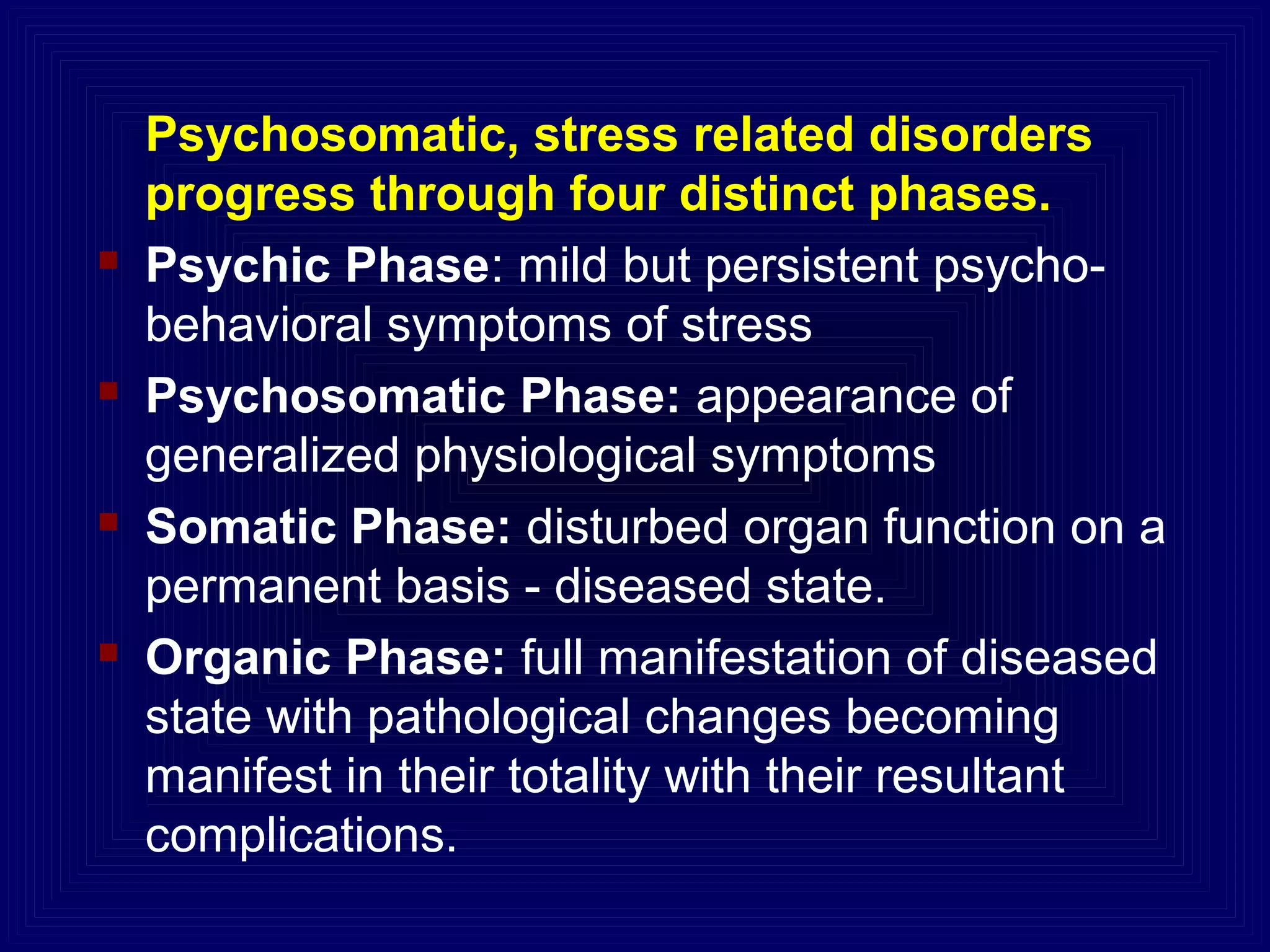 Psychosomatic, stress related disorders
progress through four distinct phases.
 Psychic Phase: mild but persistent psycho-
behavioral symptoms of stress
 Psychosomatic Phase: appearance of
generalized physiological symptoms
 Somatic Phase: disturbed organ function on a
permanent basis - diseased state.
 Organic Phase: full manifestation of diseased
state with pathological changes becoming
manifest in their totality with their resultant
complications.
 