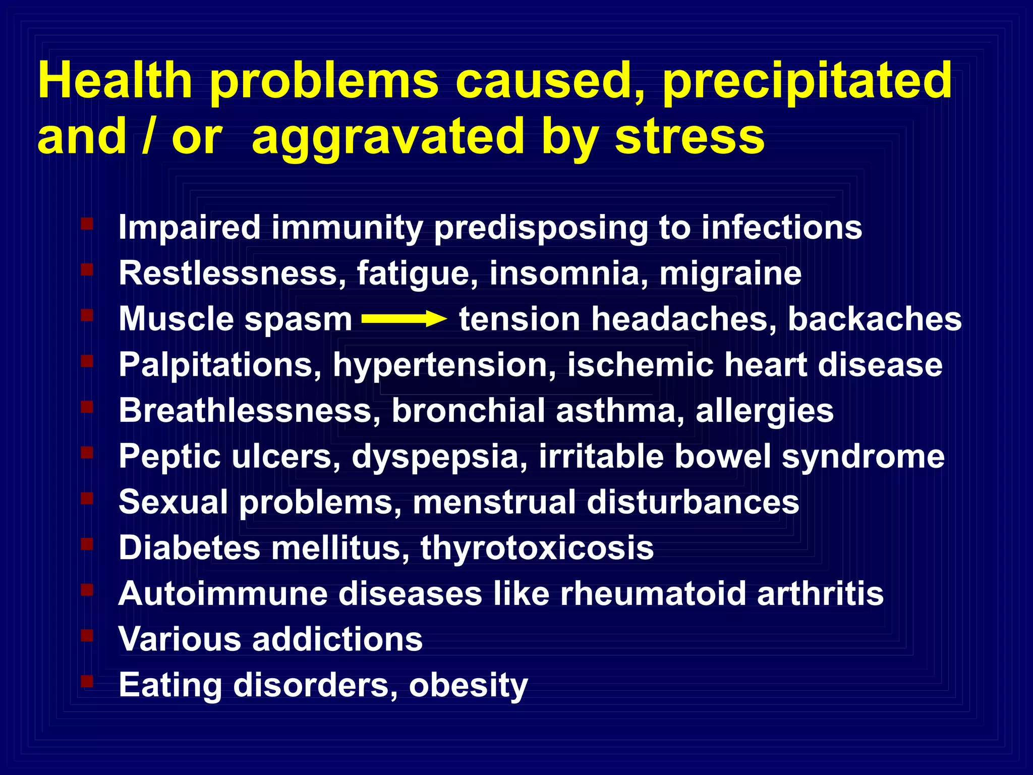 Health problems caused, precipitated
and / or aggravated by stress
 Impaired immunity predisposing to infections
 Restlessness, fatigue, insomnia, migraine
 Muscle spasm tension headaches, backaches
 Palpitations, hypertension, ischemic heart disease
 Breathlessness, bronchial asthma, allergies
 Peptic ulcers, dyspepsia, irritable bowel syndrome
 Sexual problems, menstrual disturbances
 Diabetes mellitus, thyrotoxicosis
 Autoimmune diseases like rheumatoid arthritis
 Various addictions
 Eating disorders, obesity
 