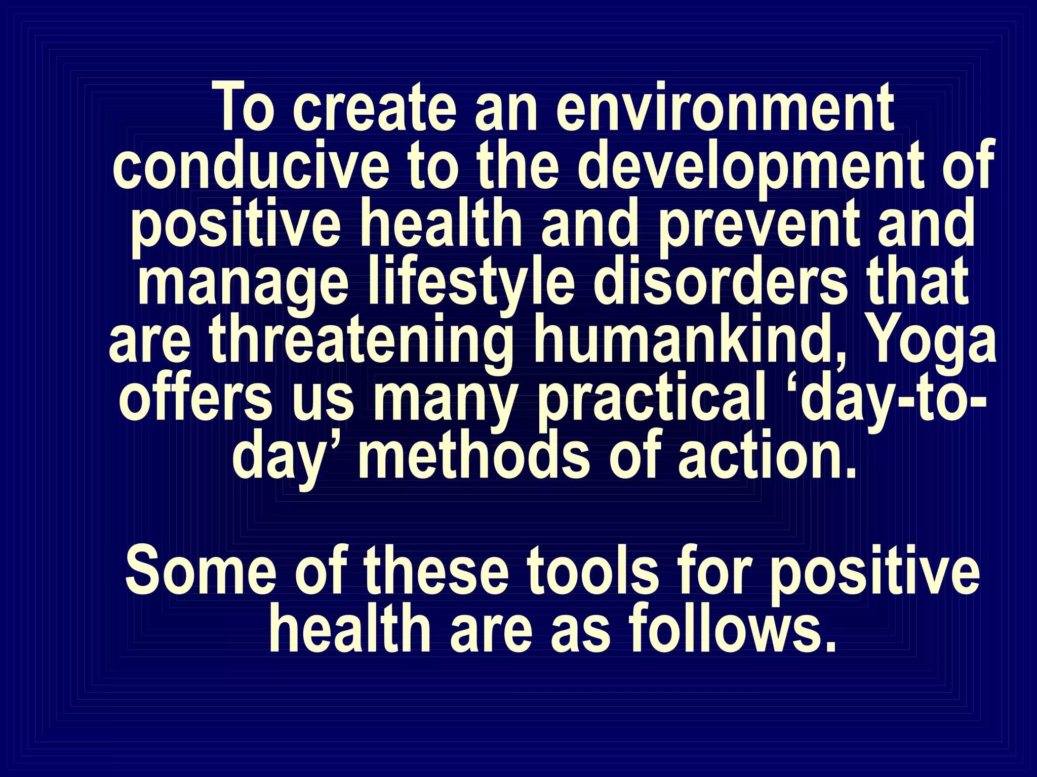 To create an environment
conducive to the development of
positive health and prevent and
manage lifestyle disorders that
are threatening humankind, Yoga
offers us many practical ‘day-to-
day’ methods of action.
Some of these tools for positive
health are as follows.
 