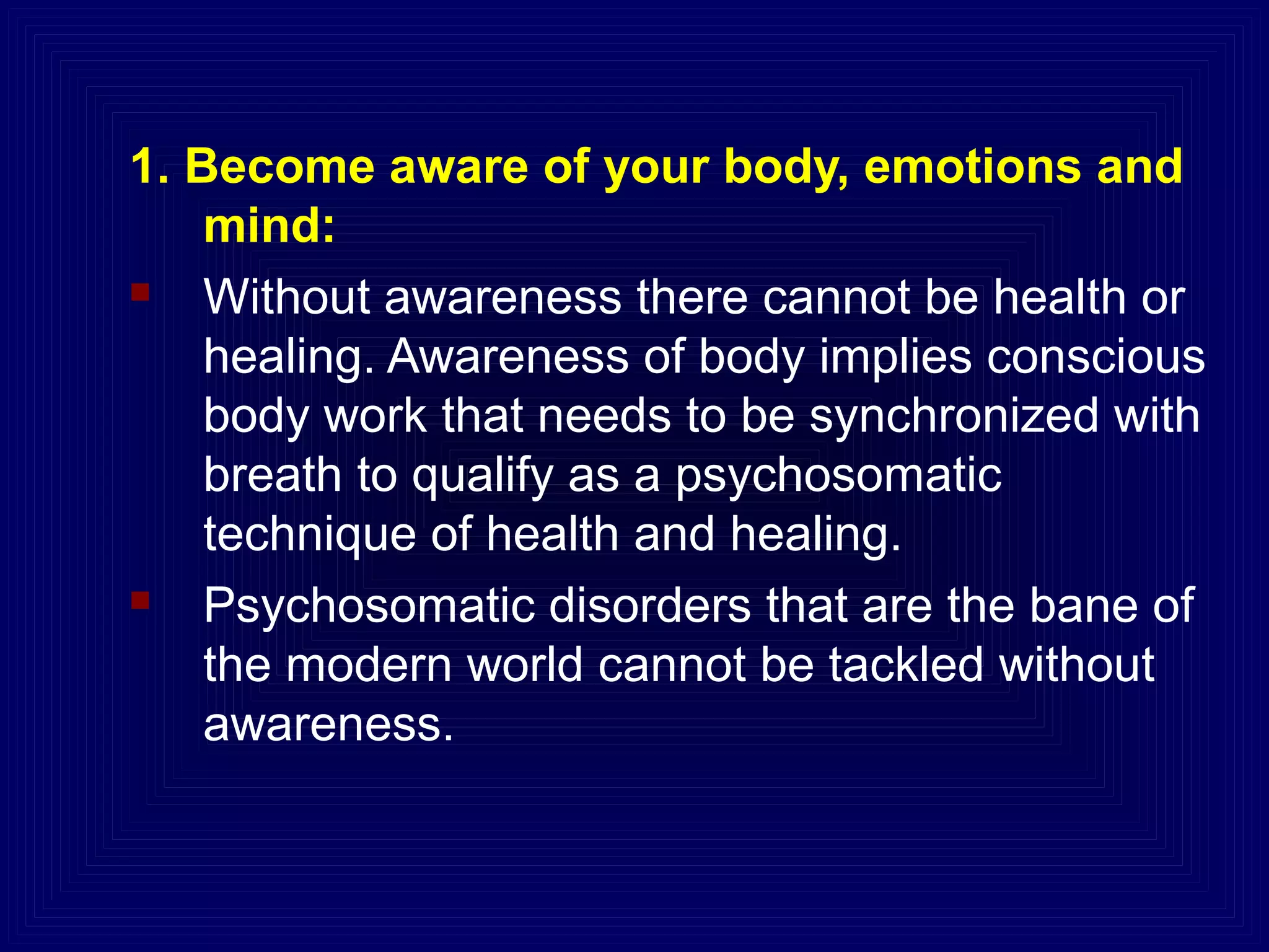 1. Become aware of your body, emotions and
mind:
 Without awareness there cannot be health or
healing. Awareness of body implies conscious
body work that needs to be synchronized with
breath to qualify as a psychosomatic
technique of health and healing.
 Psychosomatic disorders that are the bane of
the modern world cannot be tackled without
awareness.
 