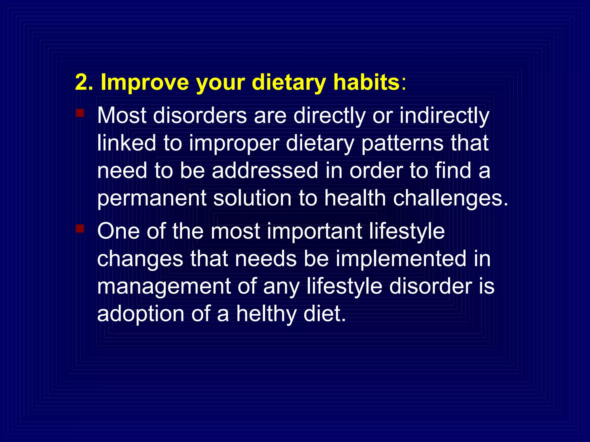 2. Improve your dietary habits:
 Most disorders are directly or indirectly
linked to improper dietary patterns that
need to be addressed in order to find a
permanent solution to health challenges.
 One of the most important lifestyle
changes that needs be implemented in
management of any lifestyle disorder is
adoption of a helthy diet.
 