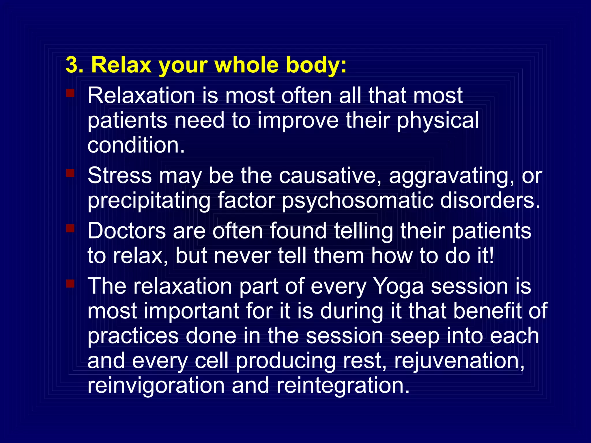 3. Relax your whole body:
 Relaxation is most often all that most
patients need to improve their physical
condition.
 Stress may be the causative, aggravating, or
precipitating factor psychosomatic disorders.
 Doctors are often found telling their patients
to relax, but never tell them how to do it!
 The relaxation part of every Yoga session is
most important for it is during it that benefit of
practices done in the session seep into each
and every cell producing rest, rejuvenation,
reinvigoration and reintegration.
 
