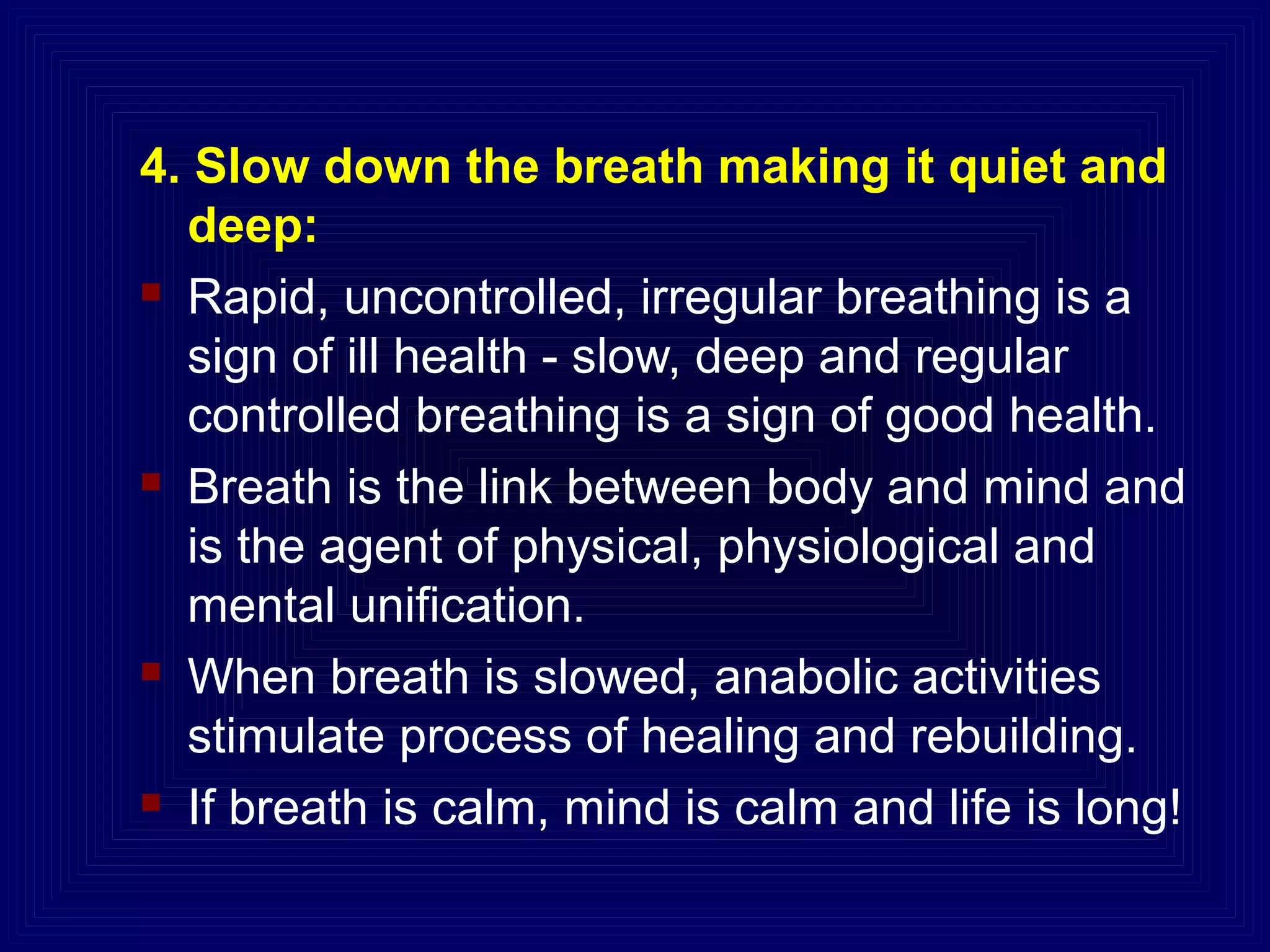 4. Slow down the breath making it quiet and
deep:
 Rapid, uncontrolled, irregular breathing is a
sign of ill health - slow, deep and regular
controlled breathing is a sign of good health.
 Breath is the link between body and mind and
is the agent of physical, physiological and
mental unification.
 When breath is slowed, anabolic activities
stimulate process of healing and rebuilding.
 If breath is calm, mind is calm and life is long!
 
