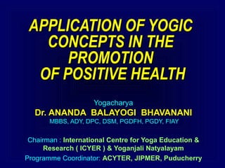 APPLICATION OF YOGICAPPLICATION OF YOGIC
CONCEPTS IN THECONCEPTS IN THE
PROMOTIONPROMOTION
OF POSITIVE HEALTHOF POSITIVE HEALTH
Yogacharya
Dr. ANANDA BALAYOGI BHAVANANIDr. ANANDA BALAYOGI BHAVANANI
MBBS, ADY, DPC, DSM, PGDFH, PGDY, FIAY
Chairman : International Centre for Yoga Education &
Research ( ICYER ) & Yoganjali Natyalayam
Programme Coordinator: ACYTER, JIPMER, Puducherry
 