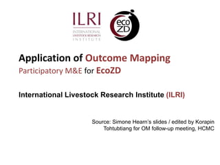 Application of Outcome Mapping
Participatory M&E for EcoZD

International Livestock Research Institute (ILRI)


                     Source: Simone Hearn’s slides / edited by Korapin
                         Tohtubtiang for OM follow-up meeting, HCMC
 