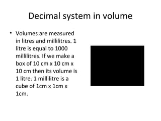 Decimal system in volume
• Volumes are measured
in litres and millilitres. 1
litre is equal to 1000
millilitres. If we make a
box of 10 cm x 10 cm x
10 cm then its volume is
1 litre. 1 millilitre is a
cube of 1cm x 1cm x
1cm.

 