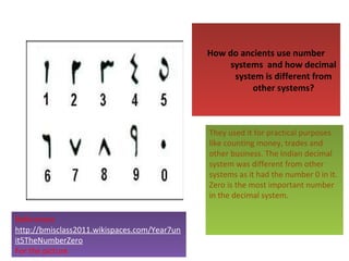 How do ancients use number
systems and how decimal
system is different from
other systems?

They used it for practical purposes
like counting money, trades and
other business. The Indian decimal
system was different from other
systems as it had the number 0 in it.
Zero is the most important number
in the decimal system.
References
http://bmisclass2011.wikispaces.com/Year7un
it5TheNumberZero
For the picture

 
