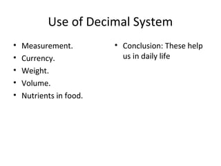 Use of Decimal System
•
•
•
•
•

Measurement.
Currency.
Weight.
Volume.
Nutrients in food.

• Conclusion: These help
us in daily life

 