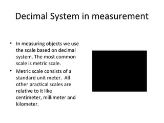 Decimal System in measurement
• In measuring objects we use
the scale based on decimal
system. The most common
scale is metric scale.
• Metric scale consists of a
standard unit meter. All
other practical scales are
relative to it like
centimeter, millimeter and
kilometer.

 