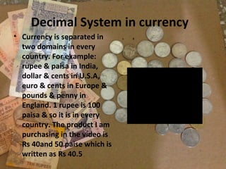 Decimal System in currency
• Currency is separated in
two domains in every
country. For example:
rupee & paisa in India,
dollar & cents in U.S.A,
euro & cents in Europe &
pounds & penny in
England. 1 rupee is 100
paisa & so it is in every
country. The product I am
purchasing in the video is
Rs 40and 50 paise which is
written as Rs 40.5

 