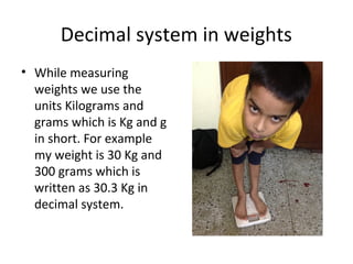 Decimal system in weights
• While measuring
weights we use the
units Kilograms and
grams which is Kg and g
in short. For example
my weight is 30 Kg and
300 grams which is
written as 30.3 Kg in
decimal system.

 
