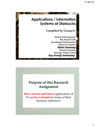 11-Jan-15
1
Applications / Information
Systems at Starbucks
Compiled by Group 6:-
Dinesh Subramaniam
Raj Anand Gobi
Jayashiman Jammaseelan
Thiruvel Ganasan
Shalini Ramasamy
Sarmila Gunalan
Thivagar Naidu Gobal
Tony Kennedy Antronisamy
How current and future applications of
IT can be evaluated in terms of their
business influences
 
