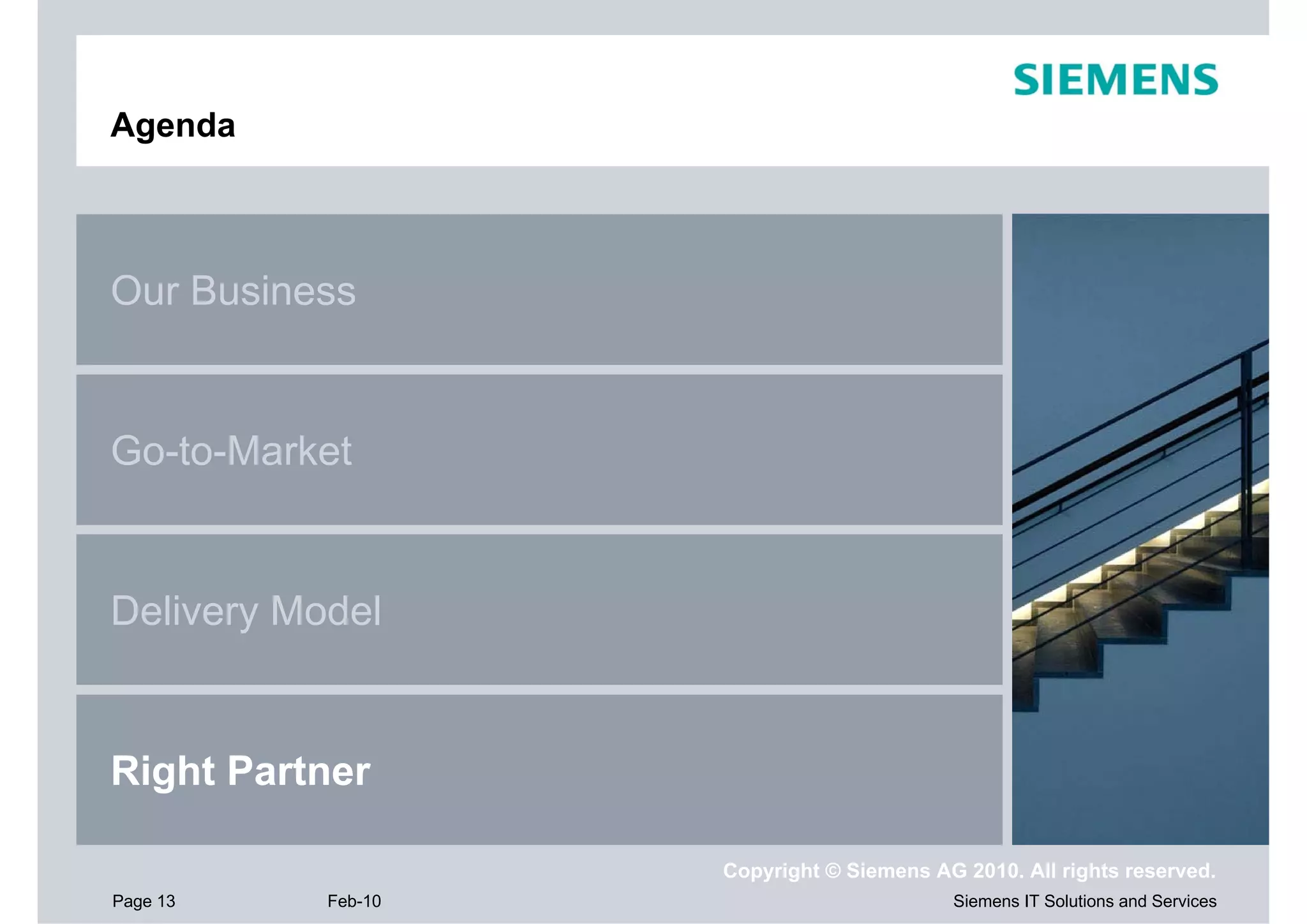 Agenda



Our Business


Go-to-Market


Delivery Model


Right Partner

                    Copyright © Siemens AG 2010. All rights reserved.
Page 13    Feb-10                         Siemens IT Solutions and Services
 