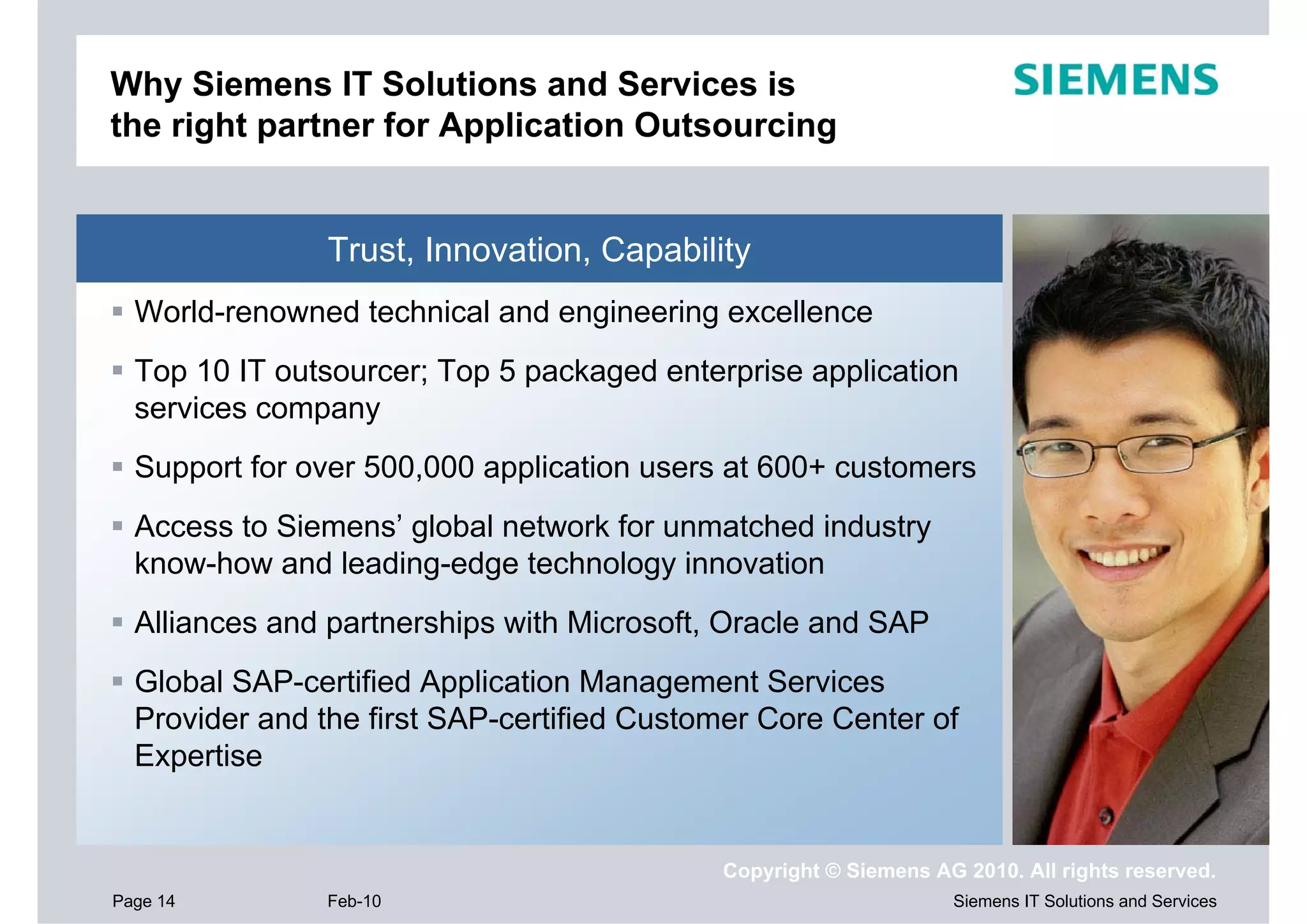 Why Siemens IT Solutions and Services is
the right partner for Application Outsourcing


                Trust, Innovation, Capability
  World-renowned technical and engineering excellence
  Top 10 IT outsourcer; Top 5 packaged enterprise application
  services company
  Support for over 500,000 application users at 600+ customers
  Access to Siemens’ global network for unmatched industry
  know-how and leading-edge technology innovation
  Alliances and partnerships with Microsoft, Oracle and SAP
  Global SAP-certified Application Management Services
  Provider and the first SAP-certified Customer Core Center of
  Expertise


                                            Copyright © Siemens AG 2010. All rights reserved.
Page 14         Feb-10                                            Siemens IT Solutions and Services
 