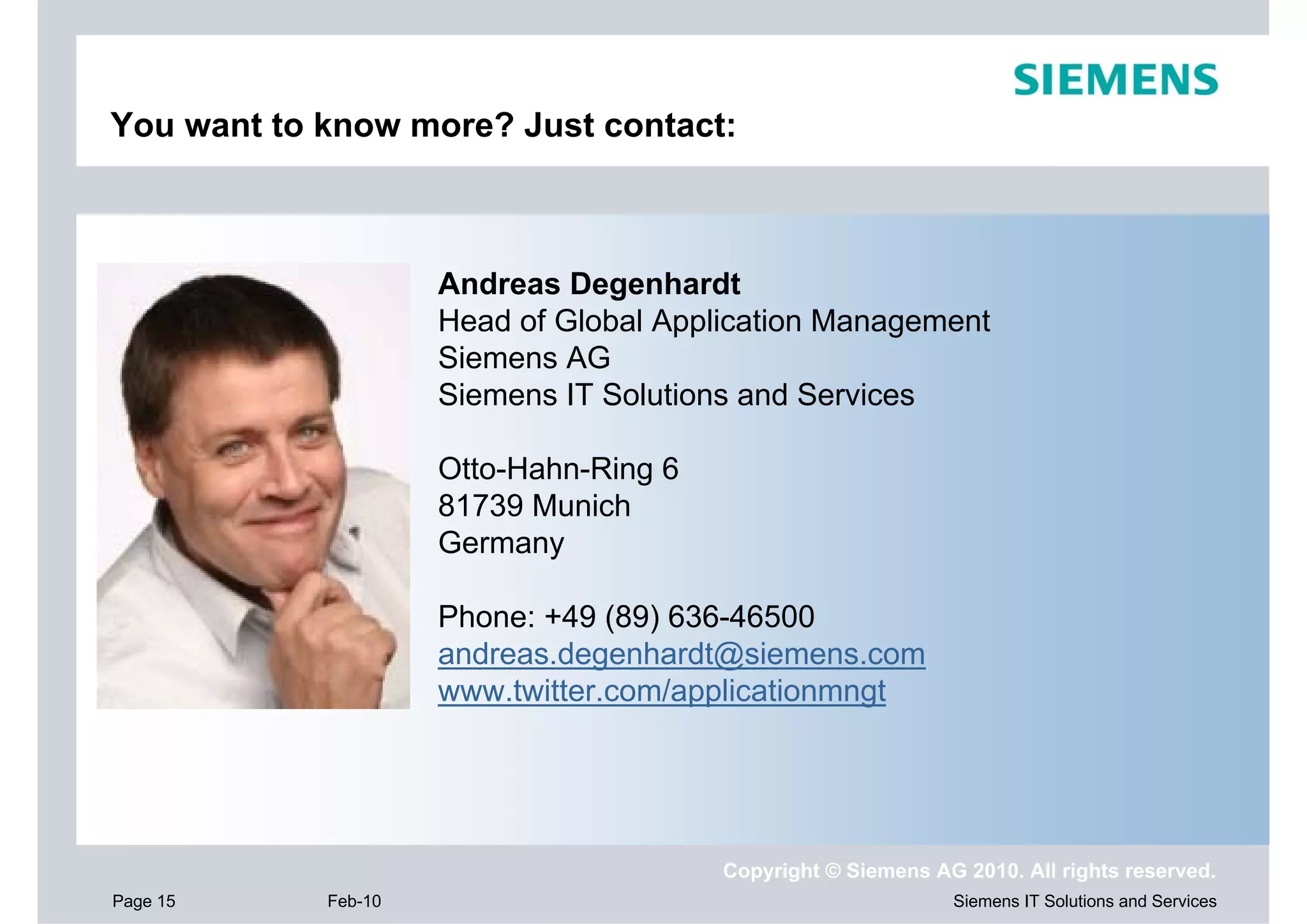 You want to know more? Just contact:



                     Andreas Degenhardt
                     Head of Global Application Management
                     Siemens AG
                     Siemens IT Solutions and Services

                     Otto-Hahn-Ring 6
                     81739 Munich
                     Germany

                     Phone: +49 (89) 636-46500
                     andreas.degenhardt@siemens.com
                     www.twitter.com/applicationmngt




                                        Copyright © Siemens AG 2010. All rights reserved.
Page 15     Feb-10                                            Siemens IT Solutions and Services
 