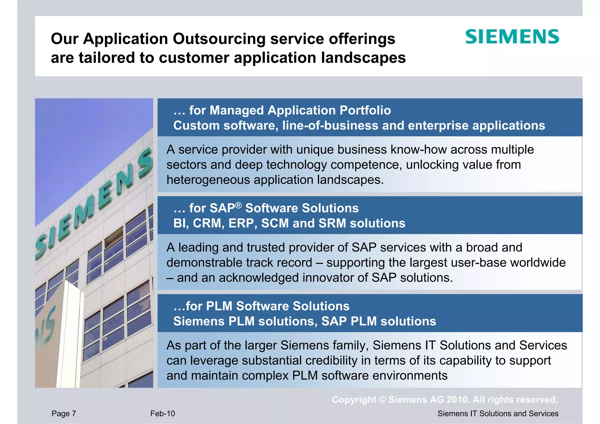 Our Application Outsourcing service offerings
are tailored to customer application landscapes


                  … for Managed Application Portfolio
                  Custom software, line-of-business and enterprise applications
                A service provider with unique business know-how across multiple
                sectors and deep technology competence, unlocking value from
                heterogeneous application landscapes.

                  … for SAP® Software Solutions
                  BI, CRM, ERP, SCM and SRM solutions
                A leading and trusted provider of SAP services with a broad and
                demonstrable track record – supporting the largest user-base worldwide
                – and an acknowledged innovator of SAP solutions.

                  …for PLM Software Solutions
                  Siemens PLM solutions, SAP PLM solutions
                As part of the larger Siemens family, Siemens IT Solutions and Services
                can leverage substantial credibility in terms of its capability to support
                and maintain complex PLM software environments
                                              Copyright © Siemens AG 2010. All rights reserved.
Page 7       Feb-10                                                 Siemens IT Solutions and Services
 