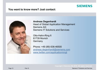 You want to know more? Just contact:



                     Andreas Degenhardt
                     Head of Global Application Management
                     Siemens AG
                     Siemens IT Solutions and Services

                     Otto-Hahn-Ring 6
                     81739 Munich
                     Germany

                     Phone: +49 (89) 636-46500
                     andreas.degenhardt@siemens.com
                     www.twitter.com/applicationmngt




                                        Copyright © Siemens AG 2010. All rights reserved.
Page 15     Feb-10                                            Siemens IT Solutions and Services
 