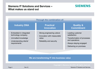 Siemens IT Solutions and Services –
What makes us stand out



                                    Through the combination of:

         Industry DNA                         Practical                           Quality &
                                             Innovation                          Commitment

    Embedded in integrated             Strong engineering culture           Leading customer
    technology company                 Innovation with measurable           satisfaction
    Unrivalled knowledge               value                                Transformation of processes
    Understanding clients’             Reliability and security             and operations
    requirements                                                            Always staying engaged
                                                                            Delivering on promises




                             We are transforming IT into business value


                                                          Copyright © Siemens AG 2010. All rights reserved.
Page 4              Feb-10                                                      Siemens IT Solutions and Services
 