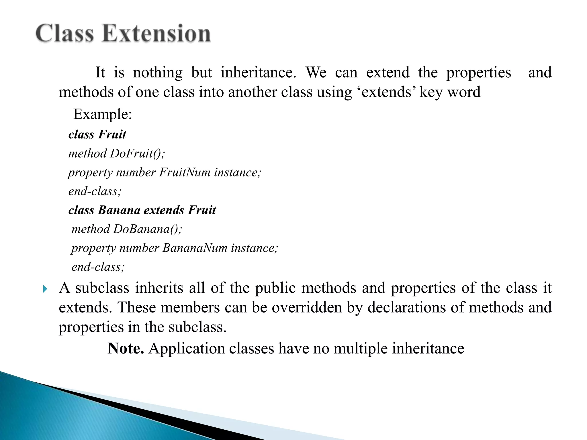 It is nothing but inheritance. We can extend the properties        and
    methods of one class into another class using ‘extends’ key word
      Example:
     class Fruit
     method DoFruit();
     property number FruitNum instance;
     end-class;
     ​class Banana extends Fruit
       ​method DoBanana();
        property number BananaNum instance;
        end-class;
   A subclass inherits all of the public methods and properties of the class it
    extends. These members can be overridden by declarations of methods and
    properties in the subclass.
           Note. Application classes have no multiple inheritance
 