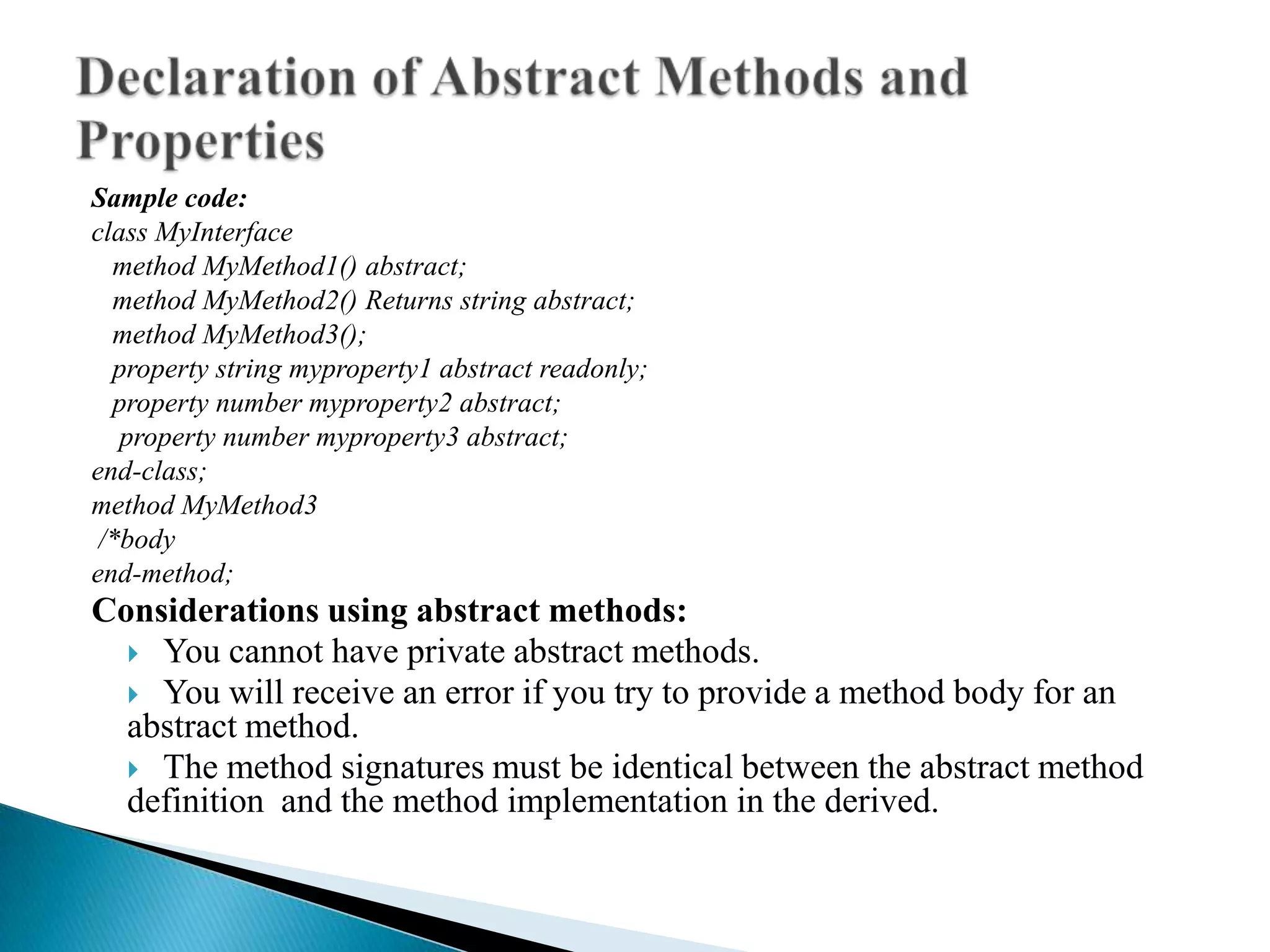 Sample code:
class MyInterface
  method MyMethod1() abstract;
  method MyMethod2() Returns string abstract;
  method MyMethod3();
  property string myproperty1 abstract readonly;
  property number myproperty2 abstract;
   property number myproperty3 abstract;
end-class;
method MyMethod3
 /*body
end-method;
Considerations using abstract methods:
   You cannot have private abstract methods.
   You will receive an error if you try to provide a method body for an
  abstract method.
   The method signatures must be identical between the abstract method
  definition and the method implementation in the derived.
 