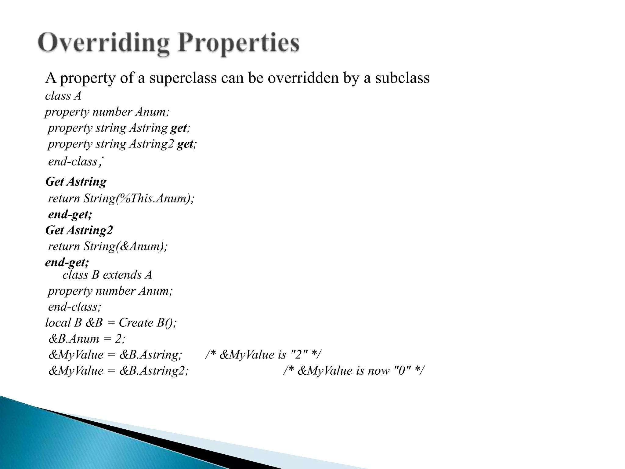 A property of a superclass can be overridden by a subclass
class A
property number Anum;
 property string Astring ​get;
 property string Astring2 ​get;
 end-class;
​Get Astring
    ​return String(%This.Anum);
     ​end-get;
 ​Get Astring2
      ​return String(&Anum);
  ​end-get;
          class B extends A
       property number Anum;
       end-class;
   local B &B = Create B();
       &B.Anum = 2;
       &MyValue = &B.Astring;   /* &MyValue is "2" */
       &MyValue = &B.Astring2;               /* &MyValue is now "0" */
 