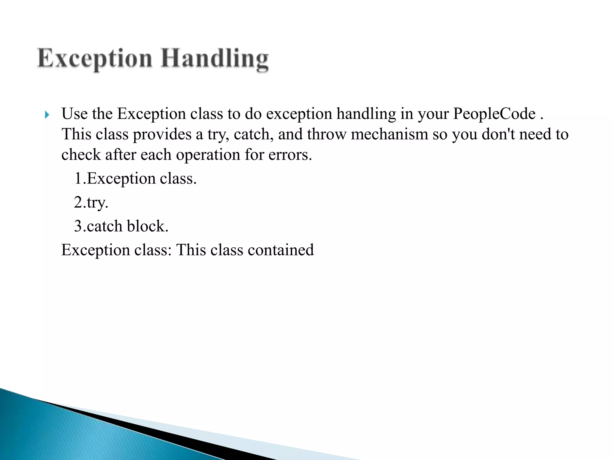    Use the Exception class to do exception handling in your PeopleCode .
    This class provides a try, catch, and throw mechanism so you don't need to
    check after each operation for errors.
      1.Exception class.
      2.try.
      3.catch block.
    Exception class: This class contained
 