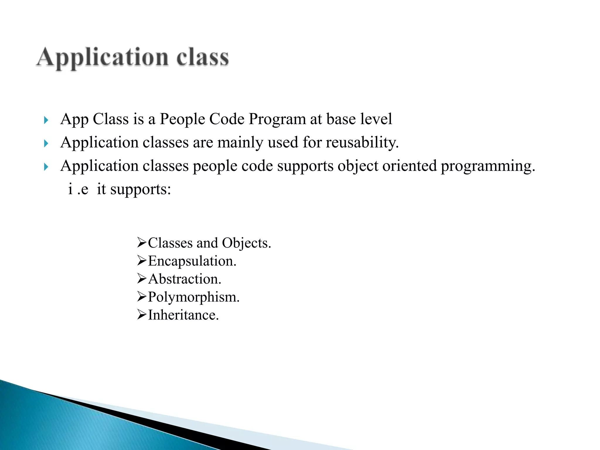    App Class is a People Code Program at base level
   Application classes are mainly used for reusability.
   Application classes people code supports object oriented programming.
     i .e it supports:


               Classes and Objects.
               Encapsulation.
               Abstraction.
               Polymorphism.
               Inheritance.
 