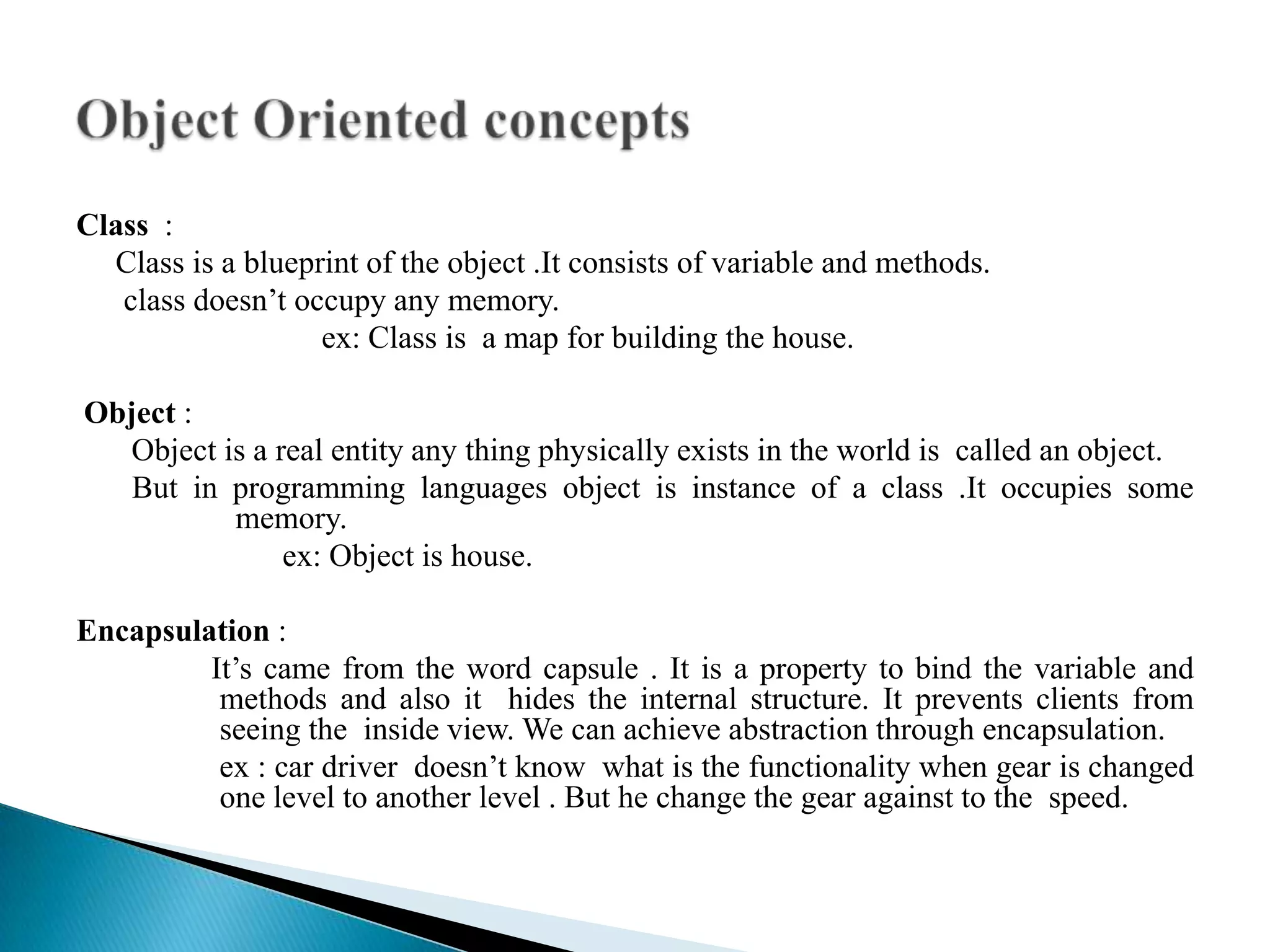 Class :
  Class is a blueprint of the object .It consists of variable and methods.
   class doesn’t occupy any memory.
                   ex: Class is a map for building the house.

Object :
  Object is a real entity any thing physically exists in the world is called an object.
   But in programming languages object is instance of a class .It occupies some
          memory.
               ex: Object is house.

Encapsulation :
         It’s came from the word capsule . It is a property to bind the variable and
          methods and also it hides the internal structure. It prevents clients from
          seeing the inside view. We can achieve abstraction through encapsulation.
          ex : car driver doesn’t know what is the functionality when gear is changed
          one level to another level . But he change the gear against to the speed.
 