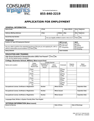 APPLICATION FOR EMPLOYMENT 
GENERAL INFORMATION 
Name (Last) 
(First) 
(Date of Birth) 
Home Telephone 
( ) - 
Address (Mailing Address) 
(City) 
(State) 
(Zip) 
Other Telephone 
( ) - 
Social Security Number 
Are you legally entitled to work in the U.S.? Yes No 
POSITION 
Position Or Type Of Employment Desired 
Will Accept: 
Part-Time 
Full-Time 
Temporary 
Shift: 
Day 
Swing 
Graveyard 
Rotating 
Are you able to perform the essential functions of the job you are applying for, with or 
without reasonable accommodation? Yes No 
Salary Desired 
Date Available 
EDUCATION AND TRAINING 
High School Graduate Or General Education (GED) Test Passed? Yes No 
If no, list the highest grade completed 
College, Business School, Military (Most recent first) 
Name and Location 
Dates 
Attended 
Month/Year 
Credits Earned 
Graduate Degree 
& Year 
Major 
or Subject 
Quarterly or 
Semester 
Hours 
Other 
(Specify) 
From 
Yes 
No 
To 
From 
Yes 
No 
To 
From 
Yes 
No 
To 
From 
Yes 
No 
To 
Occupational License, Certificate or Registration 
Number 
Where Issued 
Expiration Date 
Occupational License, Certificate or Registration 
Number 
Where Issued 
Expiration Date 
Occupational License, Certificate or Registration 
Number 
Where Issued 
Expiration Date 
Languages Read, Written or Spoken Fluently Other Than English 
VETERAN INFORMATION (Most recent) 
Branch of Service 
Date of Entry 
Date of Discharge 
EMS 10171 CC 7540-032 635 
ESD 1999 Rev. 12/30/03 
 