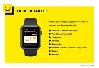 Infos de la liste de résultats
Plan (itinéraire au clic)
Téléphone
Adresse
Description
Horaires (ouverture / fermeture / happy hours)
Budget
Handoff
FICHE DETAILLEE
Une fiche détaillée pour prendre facilement
contact avec le professionnel.
PagesJaunes – Juin 2015
 