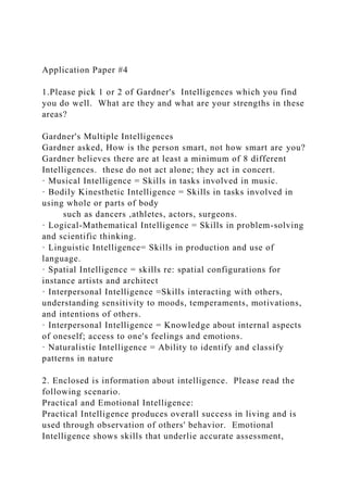 Application Paper #4
1.Please pick 1 or 2 of Gardner's Intelligences which you find
you do well. What are they and what are your strengths in these
areas?
Gardner's Multiple Intelligences
Gardner asked, How is the person smart, not how smart are you?
Gardner believes there are at least a minimum of 8 different
Intelligences. these do not act alone; they act in concert.
· Musical Intelligence = Skills in tasks involved in music.
· Bodily Kinesthetic Intelligence = Skills in tasks involved in
using whole or parts of body
such as dancers ,athletes, actors, surgeons.
· Logical-Mathematical Intelligence = Skills in problem-solving
and scientific thinking.
· Linguistic Intelligence= Skills in production and use of
language.
· Spatial Intelligence = skills re: spatial configurations for
instance artists and architect
· Interpersonal Intelligence =Skills interacting with others,
understanding sensitivity to moods, temperaments, motivations,
and intentions of others.
· Interpersonal Intelligence = Knowledge about internal aspects
of oneself; access to one's feelings and emotions.
· Naturalistic Intelligence = Ability to identify and classify
patterns in nature
2. Enclosed is information about intelligence. Please read the
following scenario.
Practical and Emotional Intelligence:
Practical Intelligence produces overall success in living and is
used through observation of others' behavior. Emotional
Intelligence shows skills that underlie accurate assessment,
 