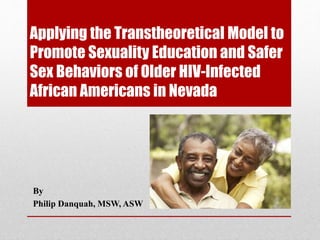 Applying the Transtheoretical Model to
Promote Sexuality Education and Safer
Sex Behaviors of Older HIV-Infected
African Americans in Nevada
By
Philip Danquah, MSW, ASW
 