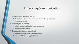 Improving Communication
• Collaboration with pharmacist
• Presentation for new intern/resident doctors during orientation
• Pharmacist consult
• Vancomycin in-service
• Inform nursing staff during monthly meeting
• Plan with unit manager
• Bridge patient to the outpatient
• Referral to outpatient nurse case manager
• Lab and ID follow-up appointments
 