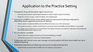 Application to the Practice Setting
• Therapeutic drug monitoring for agent vancomycin
• Nursing aware patients’ physiological alterations require higher doses of antibiotic
• Diligently monitor trough, creatinine levels, and intake/output
• Emergence of MRSA strains cause safety hazard as vancomycin’s dosing is adjusted to
effectively attack organisms at source of infection
• Inform patient of potential ADRs and side effects that may occur with vancomycin
• During administration, careful monitoring for previously mentioned ADRs and side effects is warranted
• Accurately drug monitor serum concentrations throughout therapy and stop the medication when levels are
toxic before permanent injury occurs
• ID consultation complete
• Review electronic medical record (e.g. ID recommendations, trough)
• Central line access for IV vancomycin administration
• Collaborate with clinical nurse case manager to ensure patient will have home health set-up to
reinforce teaching
• Emphasize importance of obtaining vancomycin trough at precise time
• Appointment at nearest Harris Health clinic for patient’s convenience
 