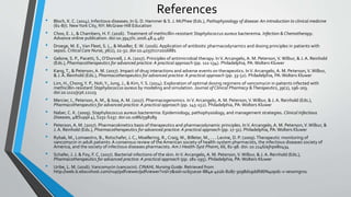 References
• Bloch, K. C. (2014). Infectious diseases. In G. D. Hammer & S. J. McPhee (Eds.), Pathophysiology of disease: An introduction to clinical medicine
(61-87). NewYork City, NY: McGraw-Hill Education
• Choo, E. J., & Chambers, H. F. (2016). Treatment of methicillin-resistant Staphylococcus aureus bacteremia. Infection & Chemotherapy.
Advance online publication. doi:10.3947/ic.2016.48.4.467
• Droege, M. E.,Van Fleet, S. L., & Mueller, E.W. (2016). Application of antibiotic pharmacodynamics and dosing principles in patients with
sepsis. Critical Care Nurse, 36(2), 22-32. doi:10.4037/ccn2016881
• Gelone, S. P., Pacetti, S.,O’Donnell, J. A. (2017). Principles of antimicrobial therapy. InV. Arcangelo, A. M. Peterson,V. Wilbur, & J. A. Reinhold
(Eds.), Pharmacotherapeutics for advanced practice: A practical approach (pp. 111-134). Philadelphia, PA:Wolters Kluwer
• Kang,T., & Peterson,A. M. (2017). Impact of drug interactions and adverse events on therapeutics. InV.Arcangelo, A. M. Peterson,V.Wilbur,
& J. A. Reinhold (Eds.), Pharmacotherapeutics for advanced practice: A practical approach (pp. 33-52). Philadelphia, PA:Wolters Kluwer
• Lim, H., Chong,Y. P., Noh,Y., Jung, J., & Kim,Y. S. (2014). Exploration of optimal dosing regimens of vancomycin in patients infected with
methicillin-resistant Staphylococcus aureus by modeling and simulation. Journal of Clinical Pharmacy &Therapeutics, 39(2), 196-203.
doi:10.1111/jcpt.12123
• Mercier, I., Peterson,A. M., & Issa, A. M. (2017). Pharmacogenomics. InV.Arcangelo, A. M. Peterson,V.Wilbur, & J. A. Reinhold (Eds.),
Pharmacotherapeutics for advanced practice: A practical approach (pp. 145-152). Philadelphia, PA:Wolters Kluwer
• Naber, C. K. (2009). Staphylococcus aureus bacteremia: Epidemiology, pathophysiology, and management strategies. Clinical Infectious
Diseases, 48(Suppl 4), S231-S237. doi:10.1086/598189
• Peterson, A. M. (2017). Pharmacokinetics basis of therapeutics and pharmacodynamic principles. InV.Arcangelo, A. M. Peterson,V.Wilbur, &
J. A. Reinhold (Eds.), Pharmacotherapeutics for advanced practice: A practical approach (pp. 17-31). Philadelphia, PA:Wolters Kluwer
• Rybak, M., Lomaestro, B., Rotschafer, J. C., Moellering, R., Craig,W., Billeter, M., . . . Levine, D. P. (2009).Therapeutic monitoring of
vancomycin in adult patients: A consensus review of the American society of health-system pharmacists, the infectious diseases society of
America, and the society of infectious diseases pharmacists. AmJ Health-Syst Pharm, 66, 82-98. doi: 10.2146/ajhp080434
• Schafer, J. J. & Foy, F. C. (2017). Bacterial infections of the skin. InV. Arcangelo, A. M. Peterson,V.Wilbur, & J. A. Reinhold (Eds.),
Pharmacotherapeutics for advanced practice: A practical approach (pp. 181-195). Philadelphia, PA:Wolters Kluwer
• Uribe, L. M. (2016).Vancomycin (vancocin). CINAHL Nursing Guide. Retrieved from
http://web.b.ebscohost.com/nup/pdfviewer/pdfviewer?vid=7&sid=1c651e2e-884a-402b-8287-3098d19ddfd6%40pdc-v-sessmgr01
 