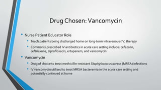 Drug Chosen:Vancomycin
• Nurse Patient Educator Role
• Teach patients being discharged home on long-term intravenous (IV) therapy
• Commonly prescribed IV antibiotics in acute care setting include: cefazolin,
ceftriaxone, ciprofloxacin, ertapenem, and vancomycin
• Vancomycin
• Drug of choice to treat methicillin-resistant Staphylococcus aureus (MRSA) infections
• IV vancomycin utilized to treat MRSA bacteremia in the acute care setting and
potentially continued at home
 