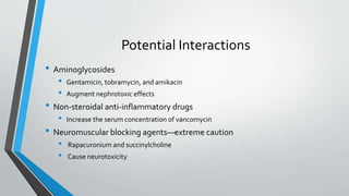 Potential Interactions
• Aminoglycosides
• Gentamicin, tobramycin, and amikacin
• Augment nephrotoxic effects
• Non-steroidal anti-inflammatory drugs
• Increase the serum concentration of vancomycin
• Neuromuscular blocking agents—extreme caution
• Rapacuronium and succinylcholine
• Cause neurotoxicity
 