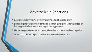 Adverse Drug Reactions
• Cardiovascular system: severe hypotension and cardiac arrest
• Skin: drug-induced erythroderma or red man syndrome (characterized by
flushing of the face, neck, and upper torso); phlebitis
• Hematological (rare): neutropenia, thrombocytopenia, and eosinophilia
• Other: ototoxicity, nephrotoxicity, and interstitial nephritis
 