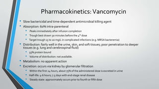 Pharmacokinetics:Vancomycin
• Slow bactericidal and time-dependent antimicrobial killing agent
• Absorption: 60% intra-parenteral
• Peaks immediately after infusion completion
• Trough best drawn 30 minutes before the 4th dose
• Target trough 15 to 20 mg/L in complicated infections (e.g. MRSA bacteremia)
• Distribution: fairly well in the urine, skin, and soft tissues; poor penetration to deeper
tissues (e.g. lung and cerebrospinal fluid)
• 55% protein bound
• Volume of distribution: not available.
• Metabolism: no apparent action
• Excretion: occurs via kidney by glomerular filtration
• Within the first 24 hours, about 75% of the administered dose is excreted in urine
• Half-life: 4-6 hours; 7.5 days with end-stage renal disease
• Steady state: approximately occurs prior to fourth or fifth dose
 