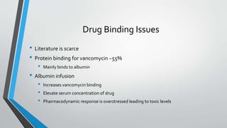 Drug Binding Issues
• Literature is scarce
• Protein binding for vancomycin ~55%
• Mainly binds to albumin
• Albumin infusion
• Increases vancomycin binding
• Elevate serum concentration of drug
• Pharmacodynamic response is overstressed leading to toxic levels
 