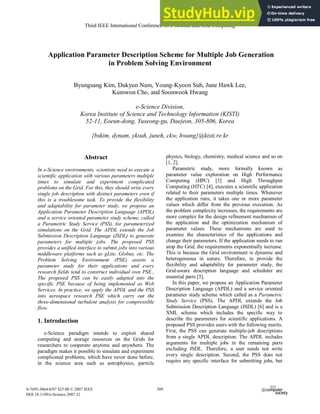 Application Parameter Description Scheme for Multiple Job Generation
in Problem Solving Environment
Byungsang Kim, Dukyun Nam, Young-Kyoon Suh, June Hawk Lee,
Kumwon Cho, and Soonwook Hwang
e-Science Division,
Korea Institute of Science and Technology Information (KISTI)
52-11, Eoeun-dong, Yuseong-gu, Daejeon, 305-806, Korea
{bskim, dynam, yksuh, juneh, ckw, hwang}@kisti.re.kr
Abstract
In e-Science environments, scientists need to execute a
scientific application with various parameters multiple
times to simulate and experiment complicated
problems on the Grid. For this, they should write every
single job description with distinct parameters even if
this is a troublesome task. To provide the flexibility
and adaptability for parameter study, we propose an
Application Parameter Description Language (APDL)
and a service oriented parameter study scheme, called
a Parametric Study Service (PSS), for parameterized
simulations on the Grid. The APDL extends the Job
Submission Description Language (JSDL) to generate
parameters for multiple jobs. The proposed PSS
provides a unified interface to submit jobs into various
middleware platforms such as gLite, Globus, etc. The
Problem Solving Environment (PSE) assists a
parameter study for their applications and every
research fields tend to construct individual own PSE.,
The proposed PSS can be easily adapted into the
specific PSE because of being implemented as Web
Services. In practice, we apply the APDL and the PSS
into aerospace research PSE which carry out the
three-dimensional turbulent analysis for compressible
flow.
1. Introduction
e-Science paradigm intends to exploit shared
computing and storage resources on the Grids for
researchers to cooperate anytime and anywhere. The
paradigm makes it possible to simulate and experiment
complicated problems, which have never done before,
in the science area such as astrophysics, particle
physics, biology, chemistry, medical science and so on
[1, 2].
Parametric study, more formally known as
parameter value exploration on High Performance
Computing (HPC) [3] and High Throughput
Computing (HTC) [4], executes a scientific application
related to their parameters multiple times. Whenever
the application runs, it takes one or more parameter
values which differ from the previous execution. As
the problem complexity increases, the requirements are
more complex for the design refinement mechanism of
the application and the optimization mechanism of
parameter values. These mechanisms are used to
examine the characteristics of the applications and
change their parameters. If the application needs to run
atop the Grid, the requirements exponentially increase.
This is because the Grid environment is dynamic and
heterogeneous in nature. Therefore, to provide the
flexibility and adaptability for parameter study, the
Grid-aware description language and scheduler are
essential parts [5].
In this paper, we propose an Application Parameter
Description Language (APDL) and a service oriented
parameter study scheme which called as a Parametric
Study Service (PSS). The APDL extends the Job
Submission Description Language (JSDL) [6] and is a
XML schema which includes the specific way to
describe the parameters for scientific applications. A
proposed PSS provides users with the following merits.
First, the PSS can generate multiple-job descriptions
from a single APDL description. The APDL includes
arguments for multiple jobs in the remaining parts
excluding JSDL. Therefore, a user needs not write
every single description. Second, the PSS does not
require any specific interface for submitting jobs, but
Third IEEE International Conference on e-Science and Grid Computing
0-7695-3064-8/07 $25.00 © 2007 IEEE
DOI 10.1109/e-Science.2007.32
509
 