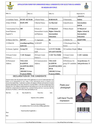 Office Use Office Use Office Use Registration No
15034152795
1.Candidate Name PUNIT KUMAR 2.Parent Name BABURAM 3.Nationality Indian
4.Date Of Birth 05-09-1999 5.Marital Status Un Married 6.Qualification Intermediate
EPCB
7.Intermediate/Voca
tional/Diploma
English %
405 8.Name of
Intermediate/vocatio
nal/Diploma
UP Board of
Higher School &
Intermediate
Education
9.Matric Board UP Board of
Higher School &
Intermediate
Education
10.Matric Roll No 0607497 11.Aggregate 80 12.Mobile No 8266973998
13.EMail Id swastikgroup10@g
mail.com
14.SOAFP No 15.Discharged from
Forces
No
16.Stream Applied Group-XY 17.Identification
mark
A CUTT MARK
ON LEFT HAND
18.Candidate Height 168cm
19.Exam Center
Choice 1
3 ASC Kanpur 20.Exam Center
Choice 2
2 ASC New Delhi 21.Exam Center
Choice 3
1 ASC Ambala
22.Permanent
Address
VILLAGE
KAZIPUR
,KAZIPUR,GHOS
IPUR
,MEERUT,Uttar
Pradesh,250002,
23.Communication
Address
VILLAGE
KAZIPUR
,KAZIPUR,GHOS
IPUR
,MEERUT,Uttar
Pradesh,250002,
24.Preference for
group XY candidate
only
1st preference: X
2nd preference: Y
DECLARATION BY THE CANDIDATE
I hereby declare that all statements made in this application are correct.I understand that I am
liable to be disqualified at any stage, if the information given is found to be
incorrect/incomplete/false. I undertake to produce all original certificates and statement of marks
and three photocopies of each, duly attested by a Gazetted Officer, at the time of appearing in the
Selection test. I am willing to undergo physical and medical test, at my own risk and will not be
entitled for compensation for injuries if any, sustained during such test. I am aware that the
decision by President, CASB will be final and binding on me.
Shirt Size: cm Shoe Size(BATA): Waist Size: Inch
Signature of the candidate
Signature of parent/guardian
(If candiddate below 18 yrs on the day of filling application)
Name(Gaurdian if applicable ) :
Place:
Date:
Paste your
photograph
Left Hand Thumb
impression
-------------------------
1 50341 52795 4
-----------------------Tear off and Paste on Envelope------------------- -----------------------Tear off and Paste on Envelope-------------------
 