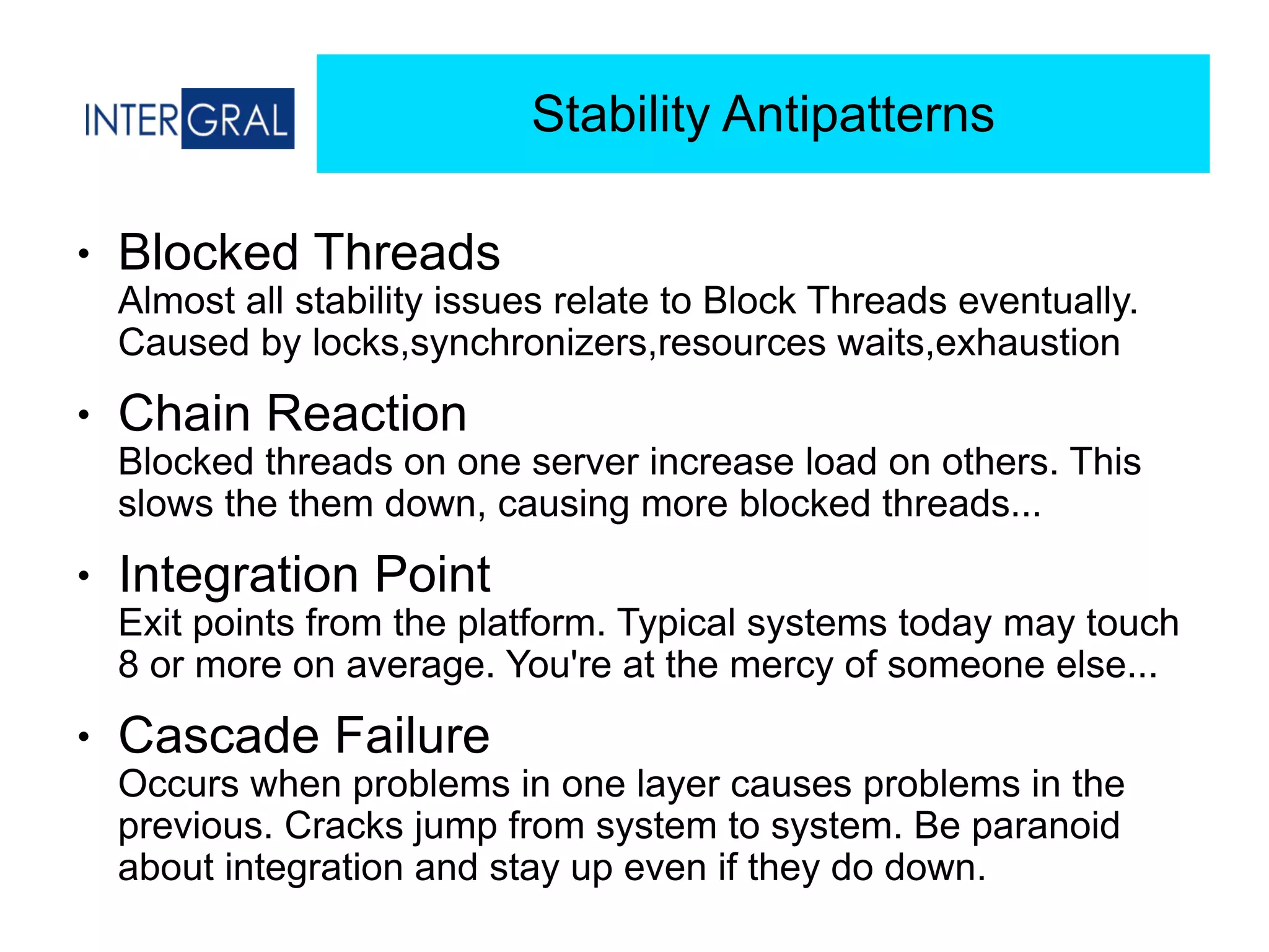 Stability Antipatterns
● Blocked Threads 
Almost all stability issues relate to Block Threads eventually.
Caused by locks,synchronizers,resources waits,exhaustion
● Chain Reaction 
Blocked threads on one server increase load on others. This
slows the them down, causing more blocked threads...
● Integration Point 
Exit points from the platform. Typical systems today may touch
8 or more on average. You're at the mercy of someone else...
● Cascade Failure 
Occurs when problems in one layer causes problems in the
previous. Cracks jump from system to system. Be paranoid
about integration and stay up even if they do down.
 