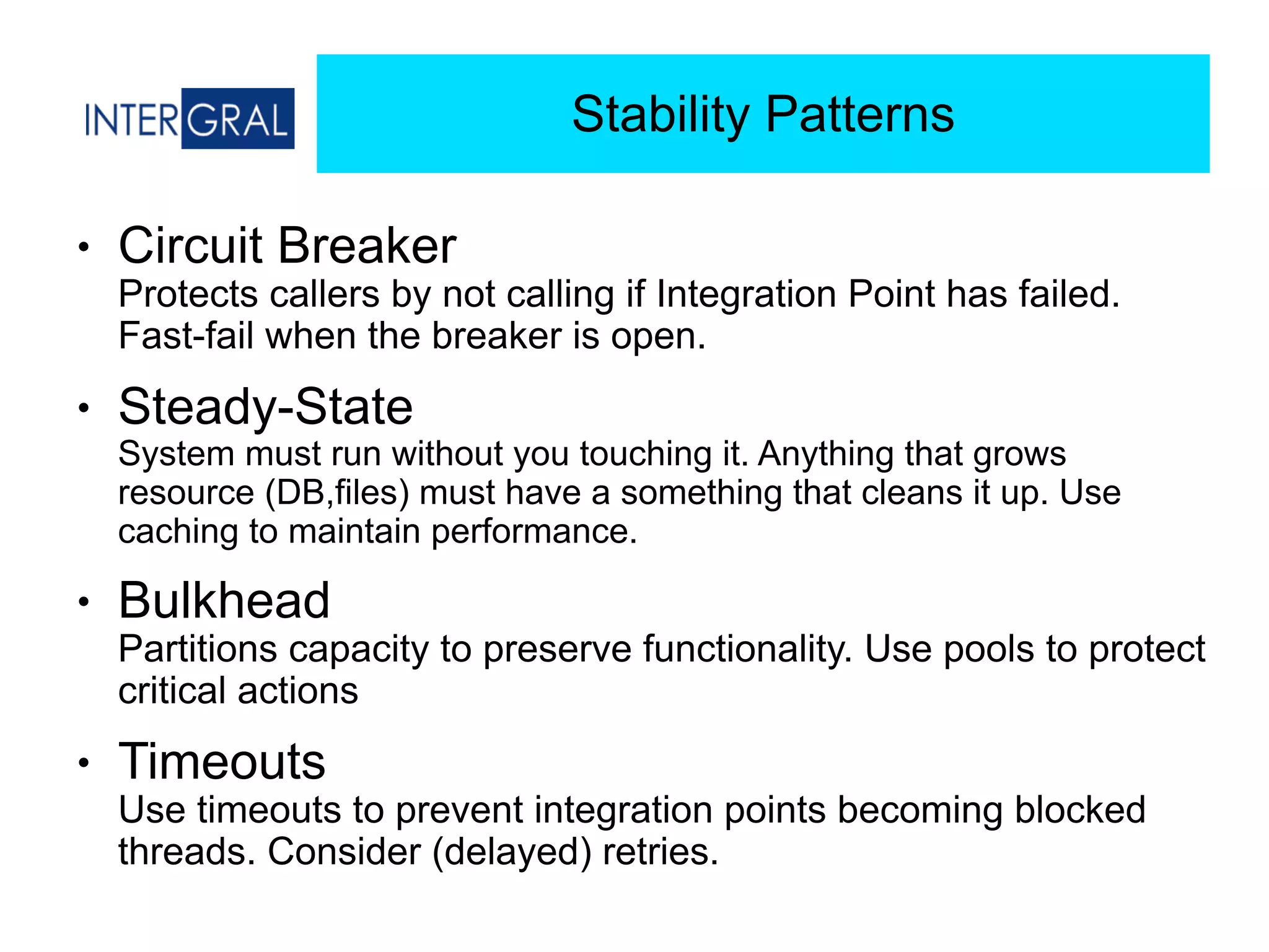 Stability Patterns
● Circuit Breaker 
Protects callers by not calling if Integration Point has failed.
Fast-fail when the breaker is open.
● Steady-State 
System must run without you touching it. Anything that grows
resource (DB,files) must have a something that cleans it up. Use
caching to maintain performance.
● Bulkhead 
Partitions capacity to preserve functionality. Use pools to protect
critical actions
● Timeouts 
Use timeouts to prevent integration points becoming blocked
threads. Consider (delayed) retries.
 