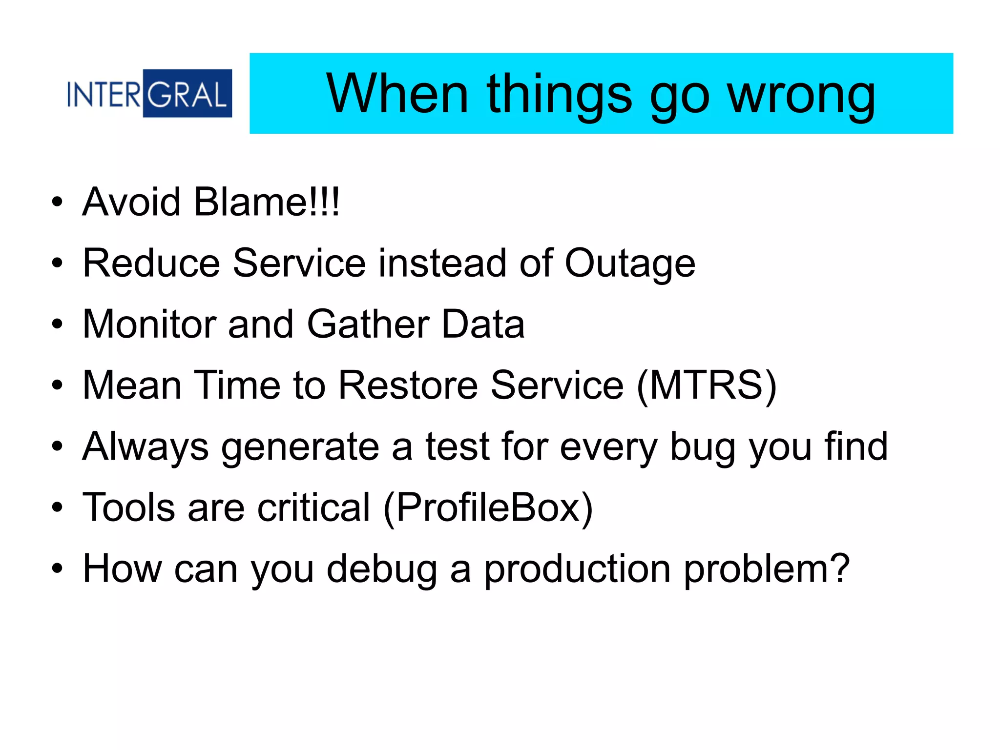 When things go wrong
• Avoid Blame!!!
• Reduce Service instead of Outage
• Monitor and Gather Data
• Mean Time to Restore Service (MTRS)
• Always generate a test for every bug you find
• Tools are critical (ProfileBox)
• How can you debug a production problem?
 