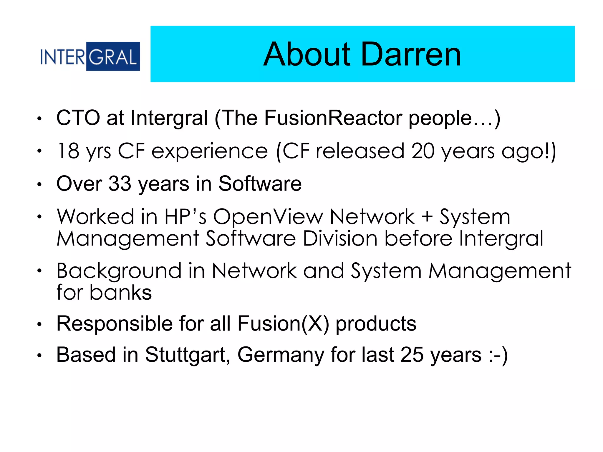 About Darren
● CTO at Intergral (The FusionReactor people…)
● 18 yrs CF experience (CF released 20 years ago!)
● Over 33 years in Software
● Worked in HP’s OpenView Network + System
Management Software Division before Intergral
● Background in Network and System Management
for banks
● Responsible for all Fusion(X) products
● Based in Stuttgart, Germany for last 25 years :-)
 