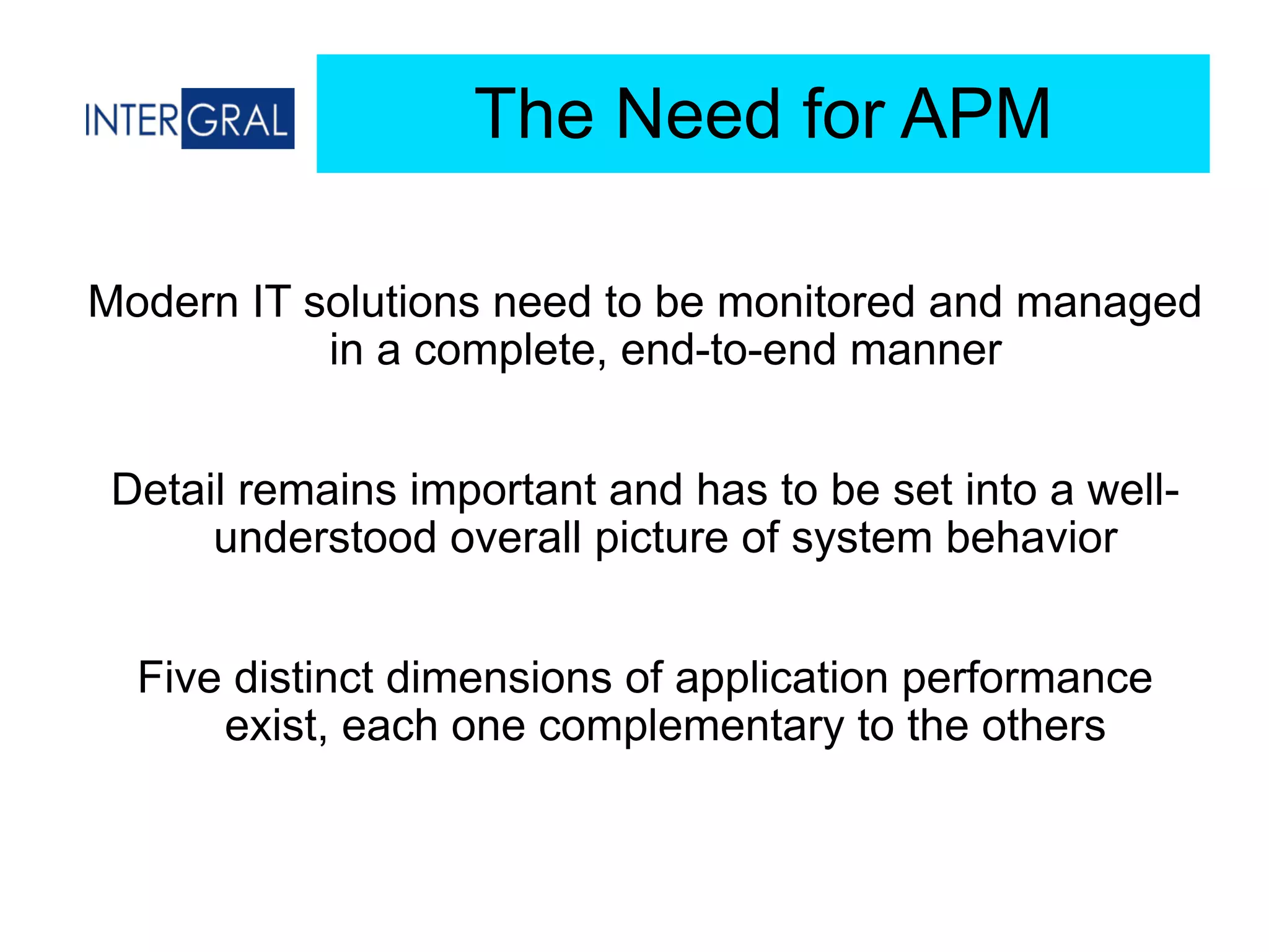 The Need for APM
Modern IT solutions need to be monitored and managed
in a complete, end-to-end manner
Detail remains important and has to be set into a well-
understood overall picture of system behavior
Five distinct dimensions of application performance
exist, each one complementary to the others
 