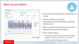 Copyright © 2018, Oracle and/or its affiliates. All rights reserved. |
Alert on any Metric
17
• Can specify multiple alert conditions in
a rule
• Choose metric, operator,
warning/critical thresholds, duration
before alert
• Recent metric history shown to aid in
determining threshold values
• Alert notifications
– Notifications sent only when alert initially
triggers, worsens in severity, is cleared
– Avoids spam for flapping alerts
 
