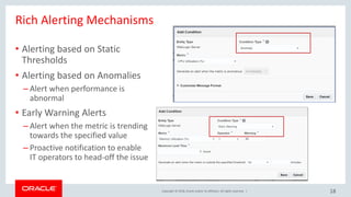 Copyright © 2018, Oracle and/or its affiliates. All rights reserved. |
Rich Alerting Mechanisms
• Alerting based on Static
Thresholds
• Alerting based on Anomalies
– Alert when performance is
abnormal
• Early Warning Alerts
– Alert when the metric is trending
towards the specified value
– Proactive notification to enable
IT operators to head-off the issue
18
 